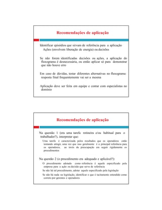Recomendações de aplicação
Na questão 1 (era uma tarefa rotineira e/ou habitual para o
trabalhador?), interpretar que:
Uma tarefa é caracterizada pelos resultados que os operadores estão
tentando atingir, uma vez que isso geralmente é a principal referência para
os operadores, ao invés da preocupação em seguir rigidamente os
procedimentos
Na questão 2 (o procedimento era adequado e aplicável?):
O procedimento adotado como referência é aquele especificado pela
empresa para a ação ou decisão que serve de referência
Se não há tal procedimento, adotar aquele especificado pela legislação
Se não há nada na legislação, identificar o que é tacitamente entendido como
correto por gerentes e operadores
Recomendações de aplicação
Identificar episódios que sirvam de referência para a aplicação
Ações (envolvem liberação de energia) ou decisões
Se não forem identificadas decisões ou ações, a aplicação do
fluxograma é desnecessária, ou então aplicar só para demonstrar
que não houve erro
Em caso de dúvidas, testar diferentes alternativas no fluxograma:
resposta final frequentemente vai ser a mesma
Aplicação deve ser feita em equipe e contar com especialistas no
domínio
 