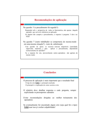 Conclusões
O processo de aplicação é mais importante que o resultado final
O tipo de erro NÃO é a principal conclusão
O principal é a explicação de como ocorreu o erro
O relatório deve detalhar respostas a cada pergunta, sempre
explicitando os pressupostos adotados
Evitar recomendações dirigidas ao melhor treinamento dos
operadores
Se eventualmente for encontrado algum erro (seja qual for o tipo)
NÃO usar isso p/ avaliar culpabilidade!
Recomendações de aplicação
Na questão 3 (o procedimento foi seguido?):
Responder sob a perspectiva de todos os funcionários, não apenas daquele
operador que serve de referência na aplicação
Se alguém não cumpriu o procedimento, a resposta à pergunta 3 deve ser
NÃO
Na questão 7 (outro trabalhador se comportaria do mesmo modo
em uma mesma situação?) - teste da substituição
Usar questão de apoio: os recursos estavam disponíveis (autoridade,
supervisão, materiais,...) para aplicar o procedimento, dependendo
exclusivamente do operador?
Se a resposta for sim, provavelmente outros operadores não agiriam do
mesmo modo
 