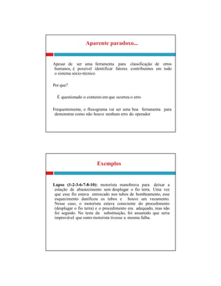 Exemplos
Lapso (1-2-3-6-7-8-10): motorista manobrava para deixar a
estação de abastecimento sem desplugar o fio terra. Uma vez
que esse fio estava enroscado nos tubos de bombeamento, esse
esquecimento danificou os tubos e houve um vazamento.
Nesse caso, o motorista estava consciente do procedimento
(desplugar o fio terra) e o procedimento era adequado, mas não
foi seguido. No teste da substituição, foi assumido que seria
improvável que outro motorista tivesse a mesma falha.
Aparente paradoxo...
Apesar de ser uma ferramenta para classificação de erros
humanos, é possível identificar fatores contribuintes em todo
o sistema sócio-técnico
Por que?
É questionado o contexto em que ocorreu o erro
Frequentemente, o fluxograma vai ser uma boa ferramenta para
demonstrar como não houve nenhum erro do operador
 