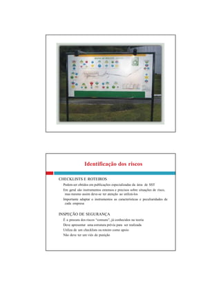 Identificação dos riscos
CHECKLISTS E ROTEIROS
Podem ser obtidos em publicações especializadas da área de SST
Em geral são instrumentos extensos e precisos sobre situações de risco,
mas mesmo assim deve-se ter atenção ao utilizá-los
Importante adaptar o instrumentos as características e peculiaridades de
cada empresa
INSPEÇÃO DE SEGURANÇA
É a procura dos riscos “comuns”, já conhecidos na teoria
Deve apresentar uma estrutura prévia para ser realizada
Utiliza de um checklists ou roteiro como apoio
Não deve ter um viés de punição
 