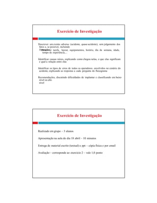fatos e, se possível, incluindo
ilustrações
tempo de experiência,...
e qual a relação entre elas
acidente, explicando as respostas a cada pergunta do fluxograma
nível ou alto
nível
Exercício de Investigação
Realizado em grupo – 3 alunos
Apresentação na aula do dia 18 abril – 10 minutos
Entrega de material escrito (textual) e ppt – cópia física e por email
Avaliação – corresponde ao exercício 2 – vale 1,0 ponto
Exercício de Investigação
Descrever um evento adverso (acidente, quase-acidente), sem julgamento dos
Descrever tarefa, layout, equipamentos, horário, dia da semana, idade,
Identificar causas raízes, explicando como chegou nelas, o que elas significam
Identificar os tipos de erros de todos os operadores envolvidos no cenário do
Recomendações, discutindo dificuldades de implantar e classificando em baixo
 
