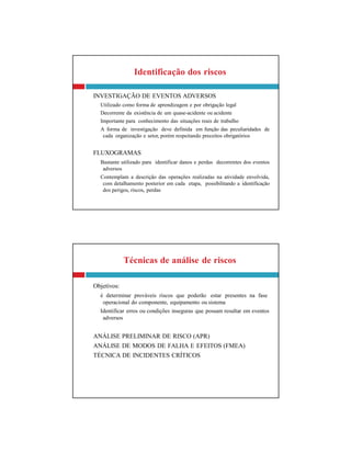 Técnicas de análise de riscos
Objetivos:
é determinar prováveis riscos que poderão estar presentes na fase
operacional do componente, equipamento ou sistema
Identificar erros ou condições inseguras que possam resultar em eventos
adversos
ANÁLISE PRELIMINAR DE RISCO (APR)
ANÁLISE DE MODOS DE FALHA E EFEITOS (FMEA)
TÉCNICA DE INCIDENTES CRÍTICOS
Identificação dos riscos
INVESTIGAÇÃO DE EVENTOS ADVERSOS
Utilizado como forma de aprendizagem e por obrigação legal
Decorrente da existência de um quase-acidente ou acidente
Importante para conhecimento das situações reais de trabalho
A forma de investigação deve definida em função das peculiaridades de
cada organização e setor, porém respeitando preceitos obrigatórios
FLUXOGRAMAS
Bastante utilizado para identificar danos e perdas decorrentes dos eventos
adversos
Contemplam a descrição das operações realizadas na atividade envolvida,
com detalhamento posterior em cada etapa, possibilitando a identificação
dos perigos, riscos, perdas
 