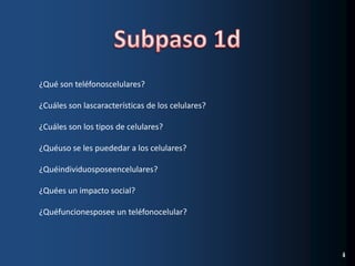 Subpaso 1d¿Qué son teléfonoscelulares?¿Cuáles son lascaracterísticas de los celulares?¿Cuáles son los tipos de celulares?¿Quéuso se les puededar a los celulares?¿Quéindividuosposeencelulares?¿Quées un impacto social?¿Quéfuncionesposee un teléfonocelular?