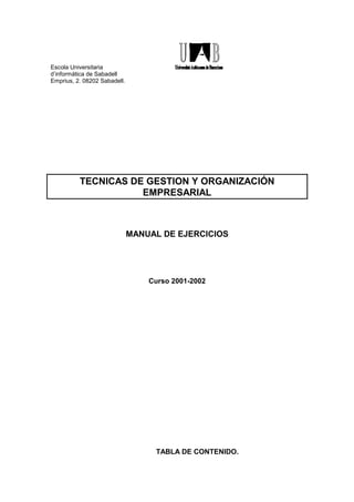 Escola Universitaria
d’informàtica de Sabadell
Emprius, 2. 08202 Sabadell.




          TECNICAS DE GESTION Y ORGANIZACIÓN
                     EMPRESARIAL



                              MANUAL DE EJERCICIOS




                                  Curso 2001-2002




                                   TABLA DE CONTENIDO.
 