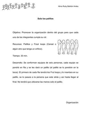 Alma Ruby Beltrán Aviles
Solo los palillos
Objetivo: Promover la organización dentro del grupo para que cada
uno de los integrantes cumpla su rol.
Recursos: Palillos y Froot loops (Cereal o
algún otro que tenga un orificio).
Tiempo: 30 min.
Desarrollo: Se conforman equipos de seis personas, cada equipo se
pondrá en fila y se les dará un palillo (el palillo se lo pondrán en la
boca). El primero de cada fila tendrá los Frut loops y lo insertara en su
palillo, se lo pasara a la persona que este atrás y así hasta llegar al
final. No tendrá que utilizarse las manos solo el palillo.
Organización
 