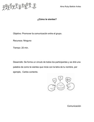 Alma Ruby Beltrán Aviles
¿Cómo te sientes?
Objetivo: Promover la comunicación entre el grupo.
Recursos: Ninguno
Tiempo: 20 min.
Desarrollo: Se forma un circulo de todos los participantes y se dirá una
palabra de como te sientes que inicie con la letra de tu nombre, por
ejemplo, Carlos contento.
Comunicación
 