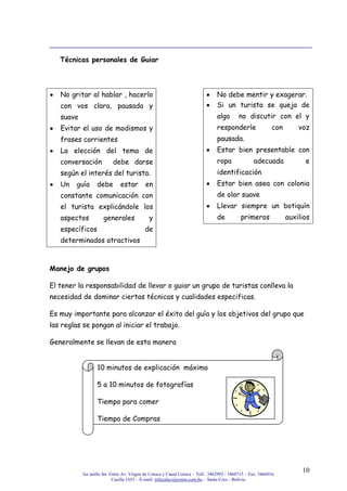 3er anillo Int. Entre Av. Virgen de Cotoca y Canal Cotoca – Telf.: 3462992 / 3460715 – Fax: 3466016
Casilla 1653 – E-mail: infocalscz@cotas.com.bo – Santa Cruz - Bolivia
10
Técnicas personales de Guiar
No gritar al hablar , hacerlo
con vos clara, pausada y
suave
Evitar el uso de modismos y
frases corrientes
La elección del tema de
conversación debe darse
según el interés del turista.
Un guía debe estar en
constante comunicación con
el turista explicándole los
aspectos generales y
específicos de
determinados atractivos
No debe mentir y exagerar.
Si un turista se queja de
algo no discutir con el y
responderle con voz
pausada.
Estar bien presentable con
ropa adecuada e
identificación
Estar bien asea con colonia
de olor suave
Llevar siempre un botiquín
de primeros auxilios
Manejo de grupos
El tener la responsabilidad de llevar o guiar un grupo de turistas conlleva la
necesidad de dominar ciertas técnicas y cualidades especificas.
Es muy importante para alcanzar el éxito del guía y los objetivos del grupo que
las reglas se pongan al iniciar el trabajo.
Generalmente se llevan de esta manera
10 minutos de explicación máximo
5 a 10 minutos de fotografías
Tiempo para comer
Tiempo de Compras
 