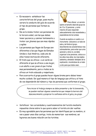 3er anillo Int. Entre Av. Virgen de Cotoca y Canal Cotoca – Telf.: 3462992 / 3460715 – Fax: 3466016
Casilla 1653 – E-mail: infocalscz@cotas.com.bo – Santa Cruz - Bolivia
11
Es necesario establecer las
características del grupo, pues mucho
variara la conducta del guía de acuerdo
al tipo de personas que forman su
grupo.
No es lo mismo tratar con personas de
la tercera edad, con las que debes
tener paciencia y caminar lentamente a
tratar con jóvenes que son mas rápidos
y agiles
Las personas que llegan de Europa son
diferentes a las que llegan de Estados
Unidos o Sud América, cada uno de
ellos tienen motivación diferente.
El trato que se ofrece a un varón es
diferente al que se ofrece a una mujer,
a un adulto o aun joven al que tratas
mas personalmente, pero a todos se le
ofrece un trato educado y respetuoso.
Para acercarte al grupo puedes hacer alguna broma pero debes tener
mucho cuidado. De igual manera el tipo de lenguaje que utilice y el tono
de vos dependerán del número y tipo de personas que conforman el grupo.
Satisfacer las curiosidades y cuestionamientos del turista mediante
repuestas claras sobre lo que quiere saber el turista sin dar vueltas.
Es muy agradable para las personas que los identifiques por su nombre, si
van a pasar unos días contigo, trata de memorizar sus nombres, asi
lograras una buena relación con los turistas.
Para ofrecer un servicio
óptimo el tamaño ideal del grupo es
de 12 a 15 personas y como
máximo 20 para responder
adecuadamente a las necesidades y
expectativas de los turistas
Cuando se explica un cuadro o un
monumento colocarse a un lado de
este y de frente al grupo,
describiendo las características mas
sobresalientes, para evitar que unos
aprecien y otros no, se debe
organizar a las personas, coloca a a
los altos mas atrás, los mas bajitos
adelante y alrededor delobjeto de la
explicación, moviéndose de un lado
a otro para que todos vean.
Para iniciar el trabajo siempre se debe presentar y dar la bienvenida,
se pueden realizar algunos comentarios que rompan la barrera del
desconocimiento y propiciar la confianza entre el guía y su grupo.
 