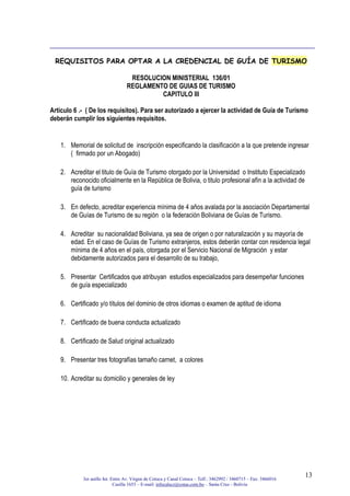 3er anillo Int. Entre Av. Virgen de Cotoca y Canal Cotoca – Telf.: 3462992 / 3460715 – Fax: 3466016
Casilla 1653 – E-mail: infocalscz@cotas.com.bo – Santa Cruz - Bolivia
13
REQUISITOS PARA OPTAR A LA CREDENCIAL DE GUÍA DE TURISMO
RESOLUCION MINISTERIAL 136/01
REGLAMENTO DE GUIAS DE TURISMO
CAPITULO III
Articulo 6 .- ( De los requisitos). Para ser autorizado a ejercer la actividad de Guía de Turismo
deberán cumplir los siguientes requisitos.
1. Memorial de solicitud de inscripción especificando la clasificación a la que pretende ingresar
( firmado por un Abogado)
2. Acreditar el titulo de Guía de Turismo otorgado por la Universidad o Instituto Especializado
reconocido oficialmente en la República de Bolivia, o titulo profesional afín a la actividad de
guía de turismo
3. En defecto, acreditar experiencia mínima de 4 años avalada por la asociación Departamental
de Guías de Turismo de su región o la federación Boliviana de Guías de Turismo.
4. Acreditar su nacionalidad Boliviana, ya sea de origen o por naturalización y su mayoría de
edad. En el caso de Guías de Turismo extranjeros, estos deberán contar con residencia legal
mínima de 4 años en el país, otorgada por el Servicio Nacional de Migración y estar
debidamente autorizados para el desarrollo de su trabajo,
5. Presentar Certificados que atribuyan estudios especializados para desempeñar funciones
de guía especializado
6. Certificado y/o títulos del dominio de otros idiomas o examen de aptitud de idioma
7. Certificado de buena conducta actualizado
8. Certificado de Salud original actualizado
9. Presentar tres fotografías tamaño carnet, a colores
10. Acreditar su domicilio y generales de ley
 