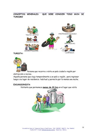 3er anillo Int. Entre Av. Virgen de Cotoca y Canal Cotoca – Telf.: 3462992 / 3460715 – Fax: 3466016
Casilla 1653 – E-mail: infocalscz@cotas.com.bo – Santa Cruz - Bolivia
14
CONCEPTOS GENERALES QUE DEBE CONOCER TODO GUIA DE
TURISMO
TURISTA:
Persona que recorre o visita un país ciudad o región por
distracción o recreo.
Aquella persona que viaja temporalmente a un país o región, para regresar
luego a su lugar de residencia habitual y pernocta por lo menos una noche.
EXCURSIONISTA
Visitante que permanece menos de 24 hrs en el lugar que visita
 