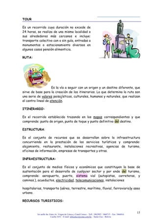 3er anillo Int. Entre Av. Virgen de Cotoca y Canal Cotoca – Telf.: 3462992 / 3460715 – Fax: 3466016
Casilla 1653 – E-mail: infocalscz@cotas.com.bo – Santa Cruz - Bolivia
15
TOUR
Es un recorrido cuya duración no excede de
24 horas, se realiza de una misma localidad o
sus alrededores más cercanos e incluye:
transporte colectivo con o sin guía, entradas a
monumentos o estacionamiento diversos en
algunos casos pensión alimenticia.
RUTA:
Es la vía a seguir con un origen y un destino diferente, que
sirve de base para la creación de los itinerarios. Lo que determina la ruta son
una serie de valores paisajísticos, culturales, humanos y naturales, que realizan
el centro lineal de atención.
ITINERARIO:
Es el recorrido establecido trazando en los mapas correspondientes y que
comprende: punto de origen, punto de toque y punto definitivo del destino.
ESTRUCTURA:
Es el conjunto de recursos que se desarrollan sobre la infraestructura
concurriendo en la prestación de los servicios turísticos y comprende:
alojamiento, restaurante, instalaciones recreativas, agencias de turismo,
oficinas de información, empresas de transportes y otras.
INFRAESTRUCTURA:
Es el conjunto de medios físicos y económicos que constituyen la base de
sustentación para el desarrollo de cualquier sector y por ende del turismo,
comprende: aeropuerto, puerto, sistema vial (autopistas, carreteras, y
caminos.), acueductos, electricidad, telecomunicaciones, instalaciones
hospitalarias, transporte (aéreo, terrestre, marítimo, fluvial, ferroviario)y aseo
urbano.
RECURSOS TURISTICOS:
 