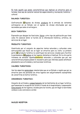 3er anillo Int. Entre Av. Virgen de Cotoca y Canal Cotoca – Telf.: 3462992 / 3460715 – Fax: 3466016
Casilla 1653 – E-mail: infocalscz@cotas.com.bo – Santa Cruz - Bolivia
16
Es todo aquello que posee características que implican un atractivo para el
turismo, bien sea de carácter natural de esparcimiento y recreación, histórico -
cultural.
BALANZA TURISTICA:
Confrontación delingreso de divisas, producto de la entrada de visitantes
extranjeros en un Estado con el egreso de divisas efectuadas por sus
nacionales que salen al extranjero.
GUIA TURISTICA:
Expresión que designa los fascículos, libros u otro tipo de publicación que tiene
como fin esencial dotar al turista de la información histórica, artística, de
servicios de un lugar.
PRODUCTO TURISTICO:
Constituido por el conjunto de aspectos tantos naturales y culturales como
estructurales que hacen de un lugar un atractivo para su visita. La primera
parte del producto turístico la constituyen los servicios creados para facilitar
la permanencia delhombre en los lugares distantes al habitual. En la otra parte
tratamos de estudiar aquelloselementos naturales y culturales que por sus
características propias poseen lo necesario para que individuo pueda satisfacer
plenamente sus actividades y motivaciones turísticas.
VALORES TURISTICOS:
Son los aspectos materialeso inmateriales que en un Estado o región que por su
atractivo para las personas de otros lugares son subjetivamente susceptibles
de convertirse en motivo turístico.
CONCIENCIA TURISTICA:
Conjunto de actitudes y comportamiento de los habitantes de un lugar turístico,
que humanizan la recepción de turista a través de la hospitalidad y comprensión.
Conocimiento de los lugares y locales para los turista, que sin llegar al servilismo
conduce a una convivencia cordial.
NUCLEO RECEPTOR:
 