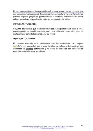 3er anillo Int. Entre Av. Virgen de Cotoca y Canal Cotoca – Telf.: 3462992 / 3460715 – Fax: 3466016
Casilla 1653 – E-mail: infocalscz@cotas.com.bo – Santa Cruz - Bolivia
17
Es una zona privilegiada de reputación turística que posee centros urbanos, que
son simplemente proveedores de servicios: infraestructura vial, planta turística
general, espacio geográfico potencialmente explotable, compuesta de varias
células que cubren integralmente todas las necesidades turísticas.
CORRIENTE TURISTICA:
Conjunto de personas que con fines turísticos se desplazan de un lugar a otro,
constituyendo un caudal continuo con características especiales para la
realización de actividades ajenas a las de rutina.
MERCADO TURISTICO:
El termino mercado esta relacionado con las actividades de compra-
venta(oferta y demanda), que el caso turístico se refiere a los servicios que
demandan los clientes potenciales, y la oferta de servicios por parte de las
empresas prestadoras de los mismos.
 