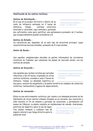 3er anillo Int. Entre Av. Virgen de Cotoca y Canal Cotoca – Telf.: 3462992 / 3460715 – Fax: 3466016
Casilla 1653 – E-mail: infocalscz@cotas.com.bo – Santa Cruz - Bolivia
19
Clasificación de los centros turísticos.
Centros de Distribución.-
Es el que en su propio territorio y dentro de su
radio de influencia estimado en 2 horas de
distancia_ tiempo, contiene atractivos
naturales o culturales, cuya cantidad y jerarquía
son suficientes como para justificar una permanencia promedio de 2 noches,
que excepcionalmente pueden extenderse a 5.
Centros de Estadía.-
Se caracteriza por depender de un solo tipo de atractivos principal, cuyas
características motivan estadías promedio de 5 o mas noches.
Centro de Escala.-
Son aquellos conglomerados ubicados en puntos intermedios de corredores
turísticos de traslado, que comunican las plazas de mercado emisor con los
centros de estadía.
Centros de Excursión.-
Son aquellos que reciben turistas por periodos
inferiores a las 24 horas, originados en otros
centros turísticos, situados a unas 2 horas de
distancia- tiempo. La demanda repetitiva es
muy poca, carecen de alojamiento y la planta turística se compone de comercios
turísticos, restaurantes y lugares de esparcimiento.
Centros de recreación.-
Estos no son estrictamente turísticos, por cuanto a su demanda proviene de los
habitantes de otros centros urbanos situados en su cercanía, que concurren a
ellos durante el fin de semana y periodos de vacaciones, y permanecen allí
menos de 24horas. La planta consiste en instalaciones de comida, diversiones,
prácticas de deporte y para el uso de lagos,
ríos, plazas, bosques, y cualquier tipo de
espacio natural a que tenga atractivo para la
población local.
Permanencia promedio de 2
noches y no más de 5
Periodos de no mas de 24 horas,
no tienen una infraestructura
adecuada
Son instalaciones como
balnearios parques, etc .
 