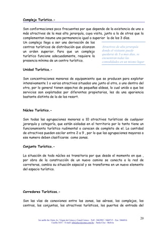 3er anillo Int. Entre Av. Virgen de Cotoca y Canal Cotoca – Telf.: 3462992 / 3460715 – Fax: 3466016
Casilla 1653 – E-mail: infocalscz@cotas.com.bo – Santa Cruz - Bolivia
20
Complejo Turístico.-
Son conformaciones poco frecuentes por que depende de la existencia de uno o
más atractivos de la mas alta jerarquía, cuya visita, junto a la de otros que la
complementan insume una permanencia igual o superior la de los 3 días.
Un complejo llega a ser una derivación de los
centros turísticos de distribución que alcanzan
un orden superior. Para que un complejo
turístico funcione adecuadamente, requiere la
presencia mínima de un centro turístico.
Unidad Turística.-
Son concentraciones menores de equipamiento que se producen para explotar
intensivamente 1 o varios atractivos situados uno junto al otro, o uno dentro del
otro, por lo general tienen aspectos de pequeñas aldeas, lo cual unido a que los
servicios son explotados por diferentes propietarios, les da una apariencia
bastante distinta de la de los resort.
Núcleo Turístico.-
Son todas las agrupaciones menores a 10 atractivos turísticos de cualquier
jerarquía y categoría, que están aisladas en el territorio por lo tanto tiene un
funcionamiento turístico rudimental o carecen de completo de el. La cantidad
de atractivos pueden oscilar entre 2 a 9 , por lo que las agrupaciones mayores a
ese numero deben clasificarse como zonas.
Conjunto Turístico.-
La situación de todo núcleo es transitoria por que desde el momento en que ,
por obra de la construcción de un nuevo camino se conecta a la red de
carreteras, cambia su situación espacial y se transforma en un nuevo elemento
del espacio turístico.
Corredores Turísticos.-
Son las vías de conexiones entre las zonas, las aéreas, los complejos, los
centros, los conjuntos, los atractivos turísticos, los puertos de entrada del
Atractivos de alta jerarquía
donde el visitante puede
quedarse de 3 a mas días, se
encuentran todas las
comodidades en un mismo lugar
 