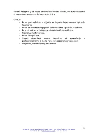 3er anillo Int. Entre Av. Virgen de Cotoca y Canal Cotoca – Telf.: 3462992 / 3460715 – Fax: 3466016
Casilla 1653 – E-mail: infocalscz@cotas.com.bo – Santa Cruz - Bolivia
21
turismo receptivo y las plazas emisoras del turismo interno, que funcionan como
el elemento estructurado del espacio turístico.
OTROS
- Rutas gastronómicas: el objetivo es degustar la gastronomía típica de
la comarca.
- Rutas de arquitectura popular: construcciones típicas de la comarca.
- Ruta histórica – artísticas: patrimonio histórico-artístico.
- Programas multiaventura.
- Rutas fotográficas.
- Stages deportivos: cursos deportivos de aprendizaje y
perfeccionamiento, el medio rural será especialmente adecuado
- Congresos, convenciones y encuentros
 