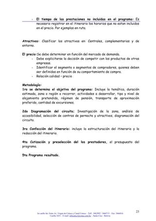 3er anillo Int. Entre Av. Virgen de Cotoca y Canal Cotoca – Telf.: 3462992 / 3460715 – Fax: 3466016
Casilla 1653 – E-mail: infocalscz@cotas.com.bo – Santa Cruz - Bolivia
23
- El tiempo de las prestaciones no incluidas en el programa: Es
necesario registrar en el itinerario los horarios que no estan incluidos
en el precio. Por ejemplos en ruta.
Atractivos: Clasificar los atractivos en: Centrales, complementarios y de
entorno.
El precio:Se debe determinar en función del mercado de demanda.
- Debe explicitarse la decisión de competir con los productos de otras
empresas.
- Identificar el segmento o segmentos de compradores, quienes deben
ser definidos en función de su comportamiento de compra.
- Relación calidad – precio
Metodología:
1ro se determina el objetivo del programa: Incluye la temática, duración
estimada, zona o región a recorrer, actividades a desarrollar, tipo y nivel de
alojamiento pretendido, régimen de pensión, transporte de aproximación
preferido, cantidad de excursiones.
2do Diagramación del circuito; Investigación de la zona, análisis de
accesibilidad, selección de centros de pernocte y atractivos, diagramación del
circuito.
3ra Confección del itinerario: incluye la estructuración del itinerario y la
redacción del itinerario.
4ta Cotización y preselección del los prestadores, el presupuesto del
programa.
5ta Programa resultado.
 