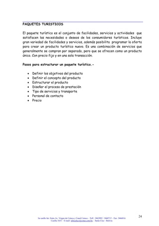 3er anillo Int. Entre Av. Virgen de Cotoca y Canal Cotoca – Telf.: 3462992 / 3460715 – Fax: 3466016
Casilla 1653 – E-mail: infocalscz@cotas.com.bo – Santa Cruz - Bolivia
24
PAQUETES TURISTICOS
El paquete turístico es el conjunto de facilidades, servicios y actividades que
satisfacen las necesidades o deseos de los consumidores turísticos. Incluye
gran variedad de facilidades y servicios, además posibilita programar la oferta
para crear un producto turístico nuevo. Es una combinación de servicios que
generalmente se compran por separado, pero que se ofrecen como un producto
único. Con precio fijo y en una sola transacción.
Pasos para estructurar un paquete turístico.-
Definir los objetivos del producto
Definir el concepto del producto
Estructurar el producto
Diseñar el proceso de prestación
Tipo de servicios y transporte
Personal de contacto
Precio
 