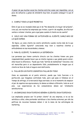 3er anillo Int. Entre Av. Virgen de Cotoca y Canal Cotoca – Telf.: 3462992 / 3460715 – Fax: 3466016
Casilla 1653 – E-mail: infocalscz@cotas.com.bo – Santa Cruz - Bolivia
26
A pesar de que muchas veces los clientes solicitan cosas casi imposibles, con un
poco de esfuerzo y ganas de atenderlo muy bien, se puede conseguir lo que él
desea.
3. CUMPLE TODO LO QUE PROMETAS
Este sí que se se incumple (más que el de "No desearás a la mujer del prójimo",
creo yo), son muchas las empresas que tratan, a partir de engaños, de efectuar
ventas o retener clientes, pero ¿qué pasa cuando el cliente se da cuenta?
4. SOLO HAY UNA FORMA DE SATISFACER AL CLIENTE, DARLE MÁS DE
LO QUE ESPERA
Es lógico, yo como cliente me siento satisfecho cuando recibo más de lo que
esperaba. ¿Cómo lograrlo? conociendo muy bien a nuestros clientes y
enfocándonos en sus necesidades y deseos.
5. PARA EL CLIENTE, TU MARCAS LA DIFERENCIA
Las personas que tienen contacto directo con los clientes tienen una gran
responsabilidad, pueden hacer que un cliente regrese o que jamás quiera volver,
ellos hacen la diferencia. Puede que todo "detrás de bambalinas" funcione a las
mil maravillas pero si un dependiente falla, probablemente la imagen que el
cliente se lleve de todo el negocio será deficiente.
6. FALLAR EN UN PUNTO SIGNIFICA FALLAR EN TODO
Como se expresaba en el punto anterior, puede que todo funcione a la
perfección, que tengamos controlado todo, pero qué pasa si fallamos en el
tiempo de entrega, si la mercancía llega averiada o si en el momento de empacar
el par de zapatos nos equivocamos y le damos un número diferente, todo se va al
piso. Las experiencias de los consumidores deben ser totalmente
satisfactorias.
7. UN EMPLEADO INSATISFECHO GENERA CLIENTES INSATISFECHOS
Los empleados propios son "el primer cliente" de una empresa, si no se les
satisface a ellos, cómo pretender satisfacer a los clientes externos, por ello las
políticas de recursos humanos deben ir de la mano de las estrategias de
marketing.
 
