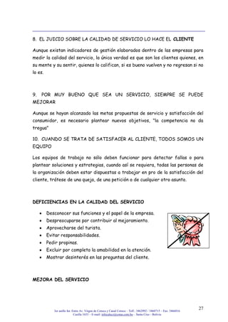 3er anillo Int. Entre Av. Virgen de Cotoca y Canal Cotoca – Telf.: 3462992 / 3460715 – Fax: 3466016
Casilla 1653 – E-mail: infocalscz@cotas.com.bo – Santa Cruz - Bolivia
27
8. EL JUICIO SOBRE LA CALIDAD DE SERVICIO LO HACE EL CLIENTE
Aunque existan indicadores de gestión elaborados dentro de las empresas para
medir la calidad del servicio, la única verdad es que son los clientes quienes, en
su mente y su sentir, quienes lo califican, si es bueno vuelven y no regresan si no
lo es.
9. POR MUY BUENO QUE SEA UN SERVICIO, SIEMPRE SE PUEDE
MEJORAR
Aunque se hayan alcanzado las metas propuestas de servicio y satisfacción del
consumidor, es necesario plantear nuevos objetivos, "la competencia no da
tregua"
10. CUANDO SE TRATA DE SATISFACER AL CLIENTE, TODOS SOMOS UN
EQUIPO
Los equipos de trabajo no sólo deben funcionar para detectar fallas o para
plantear soluciones y estrategias, cuando así se requiera, todas las personas de
la organización deben estar dispuestas a trabajar en pro de la satisfacción del
cliente, trátese de una queja, de una petición o de cualquier otro asunto.
DEFICIENCIAS EN LA CALIDAD DEL SERVICIO
Desconocer sus funciones y el papel de la empresa.
Despreocuparse por contribuir al mejoramiento.
Aprovecharse del turista.
Evitar responsabilidades.
Pedir propinas.
Excluir por completo la amabilidad en la atención.
Mostrar desinterés en las preguntas del cliente.
MEJORA DEL SERVICIO
 