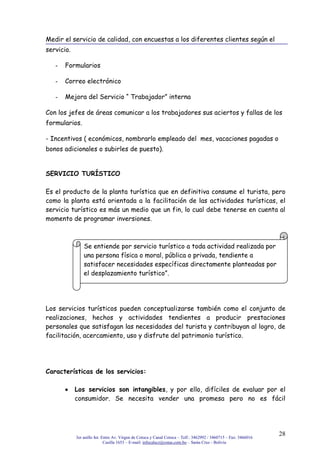 3er anillo Int. Entre Av. Virgen de Cotoca y Canal Cotoca – Telf.: 3462992 / 3460715 – Fax: 3466016
Casilla 1653 – E-mail: infocalscz@cotas.com.bo – Santa Cruz - Bolivia
28
Medir el servicio de calidad, con encuestas a los diferentes clientes según el
servicio.
- Formularios
- Correo electrónico
- Mejora del Servicio “ Trabajador” interna
Con los jefes de áreas comunicar a los trabajadores sus aciertos y fallas de los
formularios.
- Incentivos ( económicos, nombrarlo empleado del mes, vacaciones pagadas o
bonos adicionales o subirles de puesto).
SERVICIO TURÍSTICO
Es el producto de la planta turística que en definitiva consume el turista, pero
como la planta está orientada a la facilitación de las actividades turísticas, el
servicio turístico es más un medio que un fin, lo cual debe tenerse en cuenta al
momento de programar inversiones.
Los servicios turísticos pueden conceptualizarse también como el conjunto de
realizaciones, hechos y actividades tendientes a producir prestaciones
personales que satisfagan las necesidades del turista y contribuyan al logro, de
facilitación, acercamiento, uso y disfrute del patrimonio turístico.
Características de los servicios:
Los servicios son intangibles, y por ello, difíciles de evaluar por el
consumidor. Se necesita vender una promesa pero no es fácil
Se entiende por servicio turístico a toda actividad realizada por
una persona física o moral, pública o privada, tendiente a
satisfacer necesidades específicas directamente planteadas por
el desplazamiento turístico”.
 