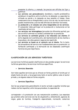 3er anillo Int. Entre Av. Virgen de Cotoca y Canal Cotoca – Telf.: 3462992 / 3460715 – Fax: 3466016
Casilla 1653 – E-mail: infocalscz@cotas.com.bo – Santa Cruz - Bolivia
29
presentar la oferta y, a menudo, los precios son difíciles de fijar y
justificar.
Los servicios son perecederos(no durables) y resulta problemático
establecer el equilibrio entre la oferta y la demanda. La capacidad no
utilizada se pierde y la demanda es muy sensible al tiempo. Como
consecuencia de su intangibilidad y corto ciclo de vida, los servicios no
pueden inventariarse y son los más difíciles de distribuir los bienes.
La producción y el consumo son actos inseparables en los servicios.
El consumidor debe participar en la producción e involucrarse en los
resultados del servicio.
Los servicios son heterogéneos (proceden de diferentes partes), por
eso es difícil controlar su calidad y estandarizar su prestación.
Los servicios se sostienen gracias a las relaciones con clientes. El
éxito depende de la satisfacción y del mantenimiento de los clientes a
largo plazo y de cómo generar negocios de repetición.
Los servicios se basan en el contacto con el cliente. Por lo tanto,
los proveedores del servicio son fundamentales para su prestación. La
formación continuada y la motivación de los empleados constituyen
factores de gran importancia.
CLASIFICACIÓN DE LOS SERVICIOS TURÍSTICOS
Los servicios turísticos pueden clasificarse en dos grandes grupos: los servicios
turísticos generales y los servicios turísticos específicos.
Servicios Generales
Son todos aquellos servicios que se ofrecen en forma gratuita al turista por el
simple hecho de serlo, y los proporciona tanto el sector público como el sector
privado, y en algunos casos en forma conjunta.
Servicios Específicos
Son los que proporciona generalmente el sector privado a aquellos turistas que
reúnen ciertos requisitos, entre los que prevalece, la capacidad de
corresponder a la prestación con una remuneración económica. Las empresas
que prestan estos servicios son las de alojamiento y alimentación, agencias de
viajes, guías de turistas, transporte especializado, recreación, comercios
 