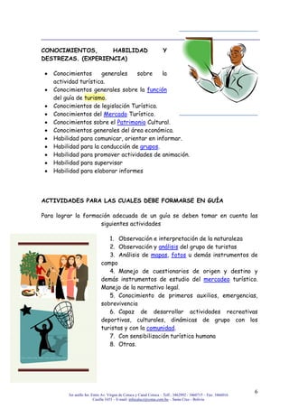 3er anillo Int. Entre Av. Virgen de Cotoca y Canal Cotoca – Telf.: 3462992 / 3460715 – Fax: 3466016
Casilla 1653 – E-mail: infocalscz@cotas.com.bo – Santa Cruz - Bolivia
6
CONOCIMIENTOS, HABILIDAD Y
DESTREZAS. (EXPERIENCIA)
Conocimientos generales sobre la
actividad turística.
Conocimientos generales sobre la función
del guía de turismo.
Conocimientos de legislación Turística.
Conocimientos del Mercado Turístico.
Conocimientos sobre el Patrimonio Cultural.
Conocimientos generales del área económica.
Habilidad para comunicar, orientar en informar.
Habilidad para la conducción de grupos.
Habilidad para promover actividades de animación.
Habilidad para supervisar
Habilidad para elaborar informes
ACTIVIDADES PARA LAS CUALES DEBE FORMARSE EN GUÍA
Para lograr la formación adecuada de un guía se deben tomar en cuenta las
siguientes actividades
1. Observación e interpretación de la naturaleza
2. Observación y análisis del grupo de turistas
3. Análisis de mapas, fotos u demás instrumentos de
campo
4. Manejo de cuestionarios de origen y destino y
demás instrumentos de estudio del mercadeo turístico.
Manejo de la normativo legal.
5. Conocimiento de primeros auxilios, emergencias,
sobrevivencia
6. Capaz de desarrollar actividades recreativas
deportivas, culturales, dinámicas de grupo con los
turistas y con la comunidad.
7. Con sensibilización turística humana
8. Otras.
 