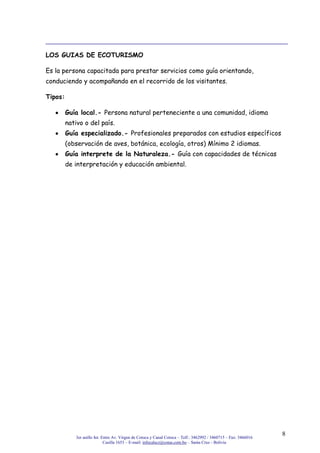3er anillo Int. Entre Av. Virgen de Cotoca y Canal Cotoca – Telf.: 3462992 / 3460715 – Fax: 3466016
Casilla 1653 – E-mail: infocalscz@cotas.com.bo – Santa Cruz - Bolivia
8
LOS GUIAS DE ECOTURISMO
Es la persona capacitada para prestar servicios como guía orientando,
conduciendo y acompañando en el recorrido de los visitantes.
Tipos:
Guía local.- Persona natural perteneciente a una comunidad, idioma
nativo o del país.
Guía especializado.- Profesionales preparados con estudios específicos
(observación de aves, botánica, ecología, otros) Mínimo 2 idiomas.
Guía interprete de la Naturaleza.- Guía con capacidades de técnicas
de interpretación y educación ambiental.
 