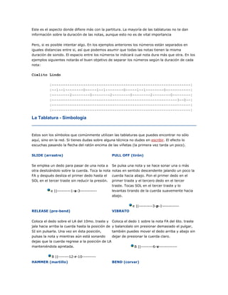 Este es el aspecto donde difiere más con la partitura. La mayoría de las tablaturas no te dan
información sobre la duración de las notas, aunque esto no es de vital importancia
Pero, si es posible intentar algo. En los ejemplos anteriores los números están separados en
iguales distancias entre si, así que podemos asumir que todas las notas tienen la misma
duración de sonido. El espacio entre los números te indicará cual nota dura más que otra. En los
ejemplos siguientes notarás el buen objetivo de separar los números según la duración de cada
nota:

Cielito Lindo
|--------------------------------------------------------------|
|--1--1--------0-----1--1--------0-----1--1--------0-----------|
|--------2--------0--------2--------0--------2--------0--------|
|--------------------------------------------------------3--0--|
|--------------------------------------------------------------|
|--------------------------------------------------------------|

La Tablatura - Simbología

Estos son los símbolos que comúnmente utilizan las tablaturas que puedes encontrar no sólo
aquí, sino en la red. Si tienes dudas sobre alguna técnica no dudes en escribir. El efecto lo
escuchas pasando la flecha del ratón encima de las viñetas (la primera vez tarda un poco).
SLIDE (arrastre)

PULL OFF (tirón)

Se emplea un dedo para pasar de una nota a Se pulsa una nota y se hace sonar una o más
otra deslizándolo sobre la cuerda. Toca la nota notas en sentido descendente jalando un poco la
FA y después desliza el primer dedo hasta el cuerda hacia abajo. Pon el primer dedo en el
SOL en el tercer traste sin reducir la presión.
e ||---------1-s-3-----------

primer traste y el tercero dedo en el tercer
traste. Tocas SOL en el tercer traste y lo
levantas tirando de la cuerda suavemente hacia
abajo.
e ||---------3-p-1-----------

RELEASE (pre-bend)

VIBRATO

Coloca el dedo sobre el LA del 10mo. traste y Coloca el dedo 1 sobre la nota FA del 6to. traste
jala hacia arriba la cuerda hasta la posición de y balancéalo sin presionar demasiado el pulgar,
SI sin pulsarla. Una vez en ésta posición,
también puedes mover el dedo arriba y abajo sin
pulsas la nota y mientras aún está sonando
dejar de presionar la cuerda claro.
dejas que la cuerda regrese a la posición de LA
manteniéndola apretada.

B ||--------6-v------------

B ||-------12-r-10--------HAMMER (martillo)

BEND (corvar)

 