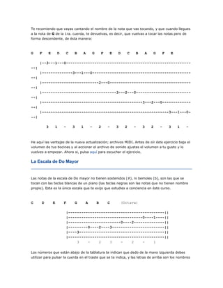 Te recomiendo que vayas cantando el nombre de la nota que vas tocando, y que cuando llegues
a la nota de G de la 1ra. cuerda, te devuelvas, es decir, que vuelvas a tocar las notas pero de
forma descendente, de ésta manera:

G

F

E

D

C

B

A

G

F

E

D

C

B

A

G

F

E

|--3---1---0----------------------------------------------------------|
|--------------3---1---0----------------------------------------------|
|--------------------------2---0--------------------------------------|
|----------------------------------3---2---0--------------------------|
|----------------------------------------------3---2---0--------------|
|----------------------------------------------------------3---1---0--|
3

1

-

3

1

-

2

-

3

2

-

3

2

-

3

1

-

He aquí las ventajas de la nueva actualización; archivos MIDI. Antes de oír éste ejercicio baja el
volumen de tus bocinas y al accionar el archivo de sonido ajustas el volumen a tu gusto y lo
vuelves a empezar. Ahora si, pulsa aquí para escuchar el ejercicio.

La Escala de Do Mayor

Las notas de la escala de Do mayor no tienen sostenidos (#), ni bemoles (b), son las que se
tocan con las teclas blancas de un piano (las teclas negras son las notas que no tienen nombre
propio). Esta es la única escala que te exijo que estudies a conciencia en éste curso.

C

D

E

F

G

A

B

C

(Octava)

|--------------------------------------------||
|----------------------------------0----1----||
|------------------------0----2--------------||
|---------0----2----3------------------------||
|----3---------------------------------------||
|--------------------------------------------||
3
2
3
2
1
Los números que están abajo de la tablatura te indican que dedo de la mano izquierda debes
utilizar para pulsar la cuerda en el traste que se te indica, y las letras de arriba son los nombres

 