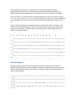 de las notas que vas tocando. Te recomiendo que practiques la escala ascendente y
descendentemente varias veces sin detenerte y que vayas nombrando las notas que vas
tocando, para que puedas aprenderte los nombres de las notas y su posición en el diapasón.
Este es el orden en que debes practicar la escala empezando por el Do de la tercera cuerda: C,
D, E, F, G, A, B, C, B, A, G, F, E, D y C. Practica la escala ida y vuelta, ida y vuelta sin detenerte,
a una velocidad lenta. Puedes oír la escala de Do mayor abriendo este archivo midi:Escala de
Do.
Aquí te muestro en tablatura como debes practicar la escala de Do mayor. Las líneas con los
"puntos" son símbolos de repetición. Como no te indico cuantas veces hay que repetir lo que
esta entre esos símbolos, lo repites cuantas veces quieras, pero cuando decidas terminar lo
haces en la nota de Do grave.

C

D

E

F

G

A

B

C

B

A

G

F

E

D

C

||----------------------------------------------------------||--------||
||--------------------------0---1---0-----------------------||--------||
|o------------------0---2---------------2---0---------------o|--------||
|o------0---2---3-------------------------------3---2---0---o|--------||
||--3-------------------------------------------------------||--3-----||
||----------------------------------------------------------||--------||
3

-

2

3

-

2

-

1

-

2

-

3

2

-

3

Ejercicios Melódicos
Variando la secuencia de las notas de la escala de Do mayor podemos crear una serie de
melodías. Abajo te muestro un par de ejemplos. Practícalos y después intenta crear tus propias
líneas o ideas melódicas, pueden tener ritmo o no (todas las notas con la misma duración de
sonido), como prefieras.

|--------------------------------------------------------------------------||
|--------------------------------------------------------------------------||
|--------------------------------0----2----0-------------------------------||
|-------0----2----0----2----3-------------------2----3----0----------------||

 