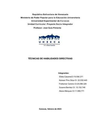 República Bolivariana de Venezuela
Ministerio de Poder Popular para la Educación Universitaria
Universidad Experimental de C a racas
Unidad Curricular: Proyecto Socio Integrador
Profesor: José Guía Pimienta
TÉCNICAS DE HABILIDADES DIRECTIVAS
Integrantes:
Elidia CáceresCI:19.556.371
Keisser Pino Silva CI: 22.032.445
Freilismar Carrero CI:20.096.328
Susana Benítez CI: 15.152.746
Alexis Márquez CI:11.990.771
Caracas, febrero de 2023
 