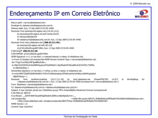 © 2009 Marcelo Lau
Endereçamento IP em Correio Eletrônico
Técnicas de Investigação em Rede
Return-path: <service@slideshare.net>
Envelope-to: datasecurity@datasecurity.com.br
Delivery-date: Sun, 13 Sep 2009 23:55:09 -0400
Received: from bosimpinc02.eigbox.net ([10.20.13.2])
by bosmailscan05.eigbox.net with esmtp (Exim)
id 1Mn2ej-0003ZW-D9
for datasecurity@datasecurity.com.br; Sun, 13 Sep 2009 23:55:09 -0400
Received: from mta1.slideshare.net ([208.43.211.96])
by bosimpinc02.eigbox.net with NO UCE
id gTv91c00s25Lcgo0ATv99m; Sun, 13 Sep 2009 23:55:09 -0400
X-EN-OrigIP: 208.43.211.96
X-EN-IMPSID: gTv91c00s25Lcgo0ATv99m
DKIM-Signature: v=1; a=rsa-sha1; c=relaxed/relaxed; s=sskey; d=slideshare.net;
h=From:To:Subject:List-Unsubscribe:MIME-Version:Content-Type; i=donotreply@slideshare.net;
bh=TYpp71ncHNdc/iMF3ju88RxPcAk=;
b=SNp7JUVC87GhrjYzAx98RVhpupLbrM2aIIKRs0J+rAqUfKaAU07dGcsqffLoH4/IYd7S4+TtEMIa
G+9KOO5HDQ==
DomainKey-Signature: a=rsa-sha1; c=nofws; q=dns; s=sskey; d=slideshare.net;
b=mJincM9C7ZZpfPGZttWVAG843+Pi2YcOTaR4ykmqHquTEfXdVuehHuFs2HNa/c/aRk4FypiakdxI
GBp9lYd6vg==;
Received: from localhost.localhost (10.17.111.18) by mta1.slideshare.net (PowerMTA(TM) v3.5r7) id hlmv9q0lssoj for
<datasecurity@datasecurity.com.br>; Sun, 13 Sep 2009 22:55:09 -0500 (envelope-from <service@slideshare.net>)
From: Slideshare <donotreply@slideshare.net>
To: datasecurity@datasecurity.com.br <datasecurity@datasecurity.com.br>
Subject: A new member joined your SlideShare group 'PÃ³s GraduaÃ§Ã£o Mackenzie Forense Computacional'
X-SS-MSG-Id: 485375
X-ss-fbhash: __ZGF0YXNlY3VyaXR5QGRhdGFzZWN1cml0eS5jb20uYnI=__
List-Unsubscribe: <mailto:fbl-unsub+485375_fb48a85d3cad3ff4be9a754220b9d7dd@slideshare.net>,
<http://www.slideshare.net/~/emails/unsubscribe/485375?key=fb48a85d3cad3ff4be9a754220b9d7dd>
MIME-Version: 1.0
Content-Type: text/html
 