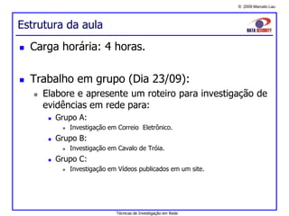 © 2009 Marcelo Lau
Estrutura da aula
 Carga horária: 4 horas.
 Trabalho em grupo (Dia 23/09):
 Elabore e apresente um roteiro para investigação de
evidências em rede para:
 Grupo A:
 Investigação em Correio Eletrônico.
 Grupo B:
 Investigação em Cavalo de Tróia.
 Grupo C:
 Investigação em Vídeos publicados em um site.
Técnicas de Investigação em Rede
 