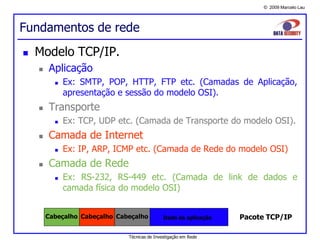 © 2009 Marcelo Lau
Fundamentos de rede
 Modelo TCP/IP.
 Aplicação
 Ex: SMTP, POP, HTTP, FTP etc. (Camadas de Aplicação,
apresentação e sessão do modelo OSI).
 Transporte
 Ex: TCP, UDP etc. (Camada de Transporte do modelo OSI).
 Camada de Internet
 Ex: IP, ARP, ICMP etc. (Camada de Rede do modelo OSI)
 Camada de Rede
 Ex: RS-232, RS-449 etc. (Camada de link de dados e
camada física do modelo OSI)
Dado da aplicaçãoCabeçalho Cabeçalho Cabeçalho Pacote TCP/IP
Técnicas de Investigação em Rede
 