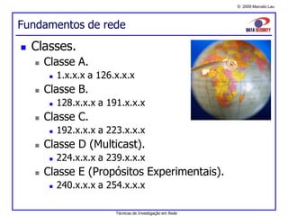 © 2009 Marcelo Lau
Fundamentos de rede
 Classes.
 Classe A.
 1.x.x.x a 126.x.x.x
 Classe B.
 128.x.x.x a 191.x.x.x
 Classe C.
 192.x.x.x a 223.x.x.x
 Classe D (Multicast).
 224.x.x.x a 239.x.x.x
 Classe E (Propósitos Experimentais).
 240.x.x.x a 254.x.x.x
Técnicas de Investigação em Rede
 
