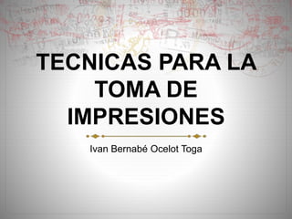TECNICAS PARA LA 
TOMA DE 
IMPRESIONES 
Ivan Bernabé Ocelot Toga 
 