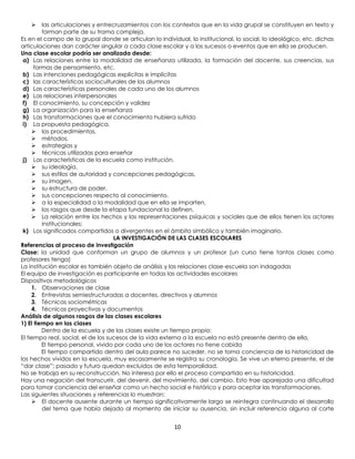      las articulaciones y entrecruzamientos con los contextos que en la vida grupal se constituyen en texto y
         forman parte de su trama compleja.
Es en el campo de lo grupal donde se articulan lo individual, lo institucional, lo social, lo ideológico, etc. dichas
articulaciones dan carácter singular a cada clase escolar y a los sucesos o eventos que en ella se producen.
Una clase escolar podría ser analizada desde:
 a) Las relaciones entre la modalidad de enseñanza utilizada, la formación del docente, sus creencias, sus
      formas de pensamiento, etc.
 b) Las intenciones pedagógicas explícitas e implícitas
 c) las características socioculturales de los alumnos
 d) Las características personales de cada uno de los alumnos
 e) Las relaciones interpersonales
 f) El conocimiento, su concepción y validez
 g) La organización para la enseñanza
 h) Las transformaciones que el conocimiento hubiera sufrido
 i) La propuesta pedagógica,
      los procedimientos,
      métodos,
      estrategias y
      técnicas utilizadas para enseñar
 j) Las características de la escuela como institución,
      su ideología,
      sus estilos de autoridad y concepciones pedagógicas,
      su imagen,
      su estructura de poder,
      sus concepciones respecto al conocimiento,
      a la especialidad o la modalidad que en ella se imparten,
      los rasgos que desde la etapa fundacional la definen,
      La relación entre los hechos y las representaciones psíquicas y sociales que de ellos tienen los actores
         institucionales;
 k) Los significados compartidos o divergentes en el ámbito simbólico y también imaginario.
                                    LA INVESTIGACIÓN DE LAS CLASES ESCOLARES
Referencias al proceso de investigación
Clase: la unidad que conforman un grupo de alumnos y un profesor (un curso tiene tantas clases como
profesores tenga)
La institución escolar es también objeto de análisis y las relaciones clase-escuela son indagadas
El equipo de investigación es participante en todas las actividades escolares
Dispositivos metodológicos
     1. Observaciones de clase
     2. Entrevistas semiestructuradas a docentes, directivos y alumnos
     3. Técnicas sociométricas
     4. Técnicas proyectivas y documentos
Análisis de algunos rasgos de las clases escolares
1) El tiempo en las clases
         Dentro de la escuela y de las clases existe un tiempo propio:
El tiempo real, social, el de los sucesos de la vida externa a la escuela no está presente dentro de ella,
         El tiempo personal, vivido por cada uno de los actores no tiene cabida
         El tiempo compartido dentro del aula parece no suceder, no se toma conciencia de la historicidad de
los hechos vividos en la escuela, muy escasamente se registra su cronología. Se vive un eterno presente, el de
“dar clase”; pasado y futuro quedan excluidos de esta temporalidad.
No se trabaja en su reconstrucción. No interesa por ello el proceso compartido en su historicidad.
Hay una negación del transcurrir, del devenir, del movimiento, del cambio. Esto trae aparejada una dificultad
para tomar conciencia del enseñar como un hecho social e histórico y para aceptar las transformaciones.
Las siguientes situaciones y referencias lo muestran:
      El docente ausente durante un tiempo significativamente largo se reintegra continuando el desarrollo
         del tema que había dejado al momento de iniciar su ausencia, sin incluir referencia alguna al corte


                                                         10
 