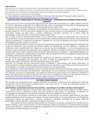 DESVENTAJAS:
  No es eficaz en programas de formación que pretenden cambiar actitudes y comportamientos.
  El formador lleva toda la iniciativa, el alumno permanece pasivo y receptivo. Comunicación unidireccional.
  Su excesivo uso no favorece el aprendizaje: los alumnos retienen mal la información.
  Tampoco se pude comprobar el aprendizaje.
Su mala utilización puede provocar monotonía en el discurso, falta de atención por parte de los alumnos.
http://educdiver.blogspot.com/2012/05/analice-las-caracteristicas-de-la-clase.html
   ¿QUÉ FACTORES CONDICIONAN EL PROCESO DE ENSEÑANZA – APRENDIZAJE EN EL SISTEMA DE EDUCACIÓN
                                                         SUPERIOR?
Existen diversos factores condicionantes del proceso de enseñanza-aprendizaje, los cuales podrían centrarse
en torno a elementos propio del acto didáctico tales como: el estudiante, el docente, la metodología de
enseñanza, el entorno de enseñanza así como variables de tipo institucional.
En relación con los factores inherentes al estudiante, se encuentran las diversas características que éstos
puedan presentar, tal es el caso de los valores, el nivel socioeconómico al cual pertenecen, la inteligencia,
motivación, estado de salud física y mental, inteligencia, memoria, confianza en si mismo, estilo de
aprendizaje, nivel de atención, condiciones familiares, entre otros.
Por su parte, entre los factores relacionados con el docente se señalan la preparación del docente, el
distanciamiento y poca comunicación con el estudiantado, estilos de enseñanza, las expectativas que posea
sobre sus estudiantes, su formación académica y experiencia, así como la dispersión por la gran cantidad de
actividades que debe realizar un docente.
En el mismo orden de ideas, se puede mencionar los elementos propios de la metodología de enseñanza los
cuales se relacionan con la praxis de diversas teorías de aprendizaje, por los métodos y modelos de
enseñanza, por la planificación de clases, por el estudio de las necesidades y de las limitaciones de los
alumnos, y por los métodos de evaluación que se apliquen. Asimismo, el diseño curricular es un elemento que
puede determinar en gran medida el éxito o fracaso del proceso de enseñanza – aprendizaje debido a un
exceso en la cobertura y amplitud de los contenidos, falta de integración entre los programas, duplicación de
contenidos, deficiente planificación, entre otros.
Por otra parte, las condiciones del entorno de enseñanza, la institución, laboratorios y las aulas de clase
inciden en el desempeño del estudiante, así como la falta de equipamiento y las condiciones físicas
inadecuadas (poca ventilación, falta de luminosidad, exceso de ruido).
Asimismo, las variables de tipo institucional como la finalidad y características del Sistema Educativo, el
currículo oficial e incluso el sistema político predominante son elementos que inciden en las funciones de las
universidades y por ende en el proceso educativo que en las mismas se imparta.
En la medida de nuestras posibilidades, como docentes debemos tratar de aminorar los factores que incidan
negativamente en el proceso de enseñanza – aprendizaje, así como potenciar las situaciones positivas que
nos permitan favorecer el aprendizaje, reduciendo los elementos que incidan en la deserción estudiantil y
sobre todo ejerciendo la práctica docente de forma ética y profesional, puesto que en nuestras manos se
encuentra la formación del talento humano que seguirá forjando el futuro de nuestro país.
http://boards5.melodysoft.com/diplomadodocente4/que-factores-condicionan-el-proceso-7.html
                                              FACTORES CONDICIONANTES
Son factores que condicionan una cuestión específica, por ejemplo, como hacer más eficiente en motor de
combustión interna, ahí el factor condicionante es que tiene que ser un motor de combustión interna, no
puedes usar uno eléctrico o eólico.
¿Qué factores condicionan el proceso de enseñanza – aprendizaje en el Sistema de Educación Superior?
         Existen diversos factores condicionantes del proceso de enseñanza-aprendizaje, los cuales podrían
centrarse en torno a elementos propio del acto didáctico tales como: el estudiante, el docente, la
metodología de enseñanza, el entorno de enseñanza así como variables de tipo institucional.
En relación con los factores inherentes al estudiante, se encuentran las diversas características que éstos
puedan presentar, tal es el caso de los valores, el nivel socioeconómico al cual pertenecen, la inteligencia,
motivación, estado de salud física y mental, inteligencia, memoria, confianza en si mismo, estilo de
aprendizaje, nivel de atención, condiciones familiares, entre otros.
         Por su parte, entre los factores relacionados con el docente se señalan la preparación del docente, el
distanciamiento y poca comunicación con el estudiantado, estilos de enseñanza, las expectativas que posea
sobre sus estudiantes, su formación académica y experiencia, así como la dispersión por la gran cantidad de
actividades que debe realizar un docente.


                                                      12
 