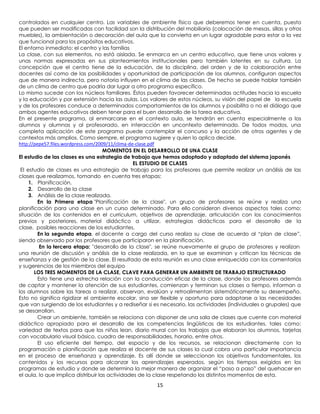 controlados en cualquier centro. Las variables de ambiente físico que deberemos tener en cuenta, puesto
que pueden ser modificadas con facilidad son la distribución del mobiliario (colocación de mesas, sillas y otros
muebles), la ambientación o decoración del aula que la convierta en un lugar agradable para estar a la vez
que funcional para los propósitos educativos.
El entorno inmediato: el centro y las familias
La clase, con sus elementos, no está aislada. Se enmarca en un centro educativo, que tiene unos valores y
unas normas expresadas en sus planteamientos institucionales pero también latentes en su cultura. La
concepción que el centro tiene de la educación, de la disciplina, del orden y de la colaboración entre
docentes así como de las posibilidades y oportunidad de participación de los alumnos, configuran aspectos
que de manera indirecta, pero notoria influyen en el clima de las clases. De hecho se puede hablar también
de un clima de centro que podría dar lugar a otro programa específico.
Lo mismo sucede con los núcleos familiares. Éstos pueden favorecer determinadas actitudes hacia la escuela
y la educación y por extensión hacia las aulas. Los valores de estos núcleos, su visión del papel de la escuela
y de los profesores conduce a determinados comportamientos de los alumnos y posibilita o no el diálogo que
ambos agentes educativos deben tener para el buen desarrollo de la tarea educativa.
En el presente programa, al enmarcarse en el contexto aula, se tendrán en cuenta especialmente a los
alumnos y alumnas y al profesorado, en interacción en uncontexto determinado. De todos modos, una
completa aplicación de este programa puede contemplar el concurso y la acción de otros agentes y de
contextos más amplios. Como siempre, el programa sugiere y quien lo aplica decide.
http://pepe57.files.wordpress.com/2009/11/clima-de-clase.pdf
                                     MOMENTOS EN EL DESARROLLO DE UNA CLASE
El estudio de las clases es una estrategia de trabajo que hemos adoptado y adaptado del sistema japonés
                                                  EL ESTUDIO DE CLASES
 El estudio de clases es una estrategia de trabajo para los profesores que permite realizar un análisis de las
clases que realizamos, tomando en cuenta tres etapas:
     1. Planificación,
     2. Desarrollo de la clase
     3. Análisis de la clase realizada.
         En la Primera etapa "Planificación de la clase", un grupo de profesores se reúne y realiza una
planificación para una clase en un curso determinado. Para ello consideran diversos aspectos tales como:
situación de los contenidos en el currículum, objetivos de aprendizaje, articulación con los conocimientos
previos y posteriores, material didáctico a utilizar, estrategias didácticas para el desarrollo de la
clase, posibles reacciones de los estudiantes.
         En la segunda etapa, el docente a cargo del curso realiza su clase de acuerdo al “plan de clase”,
siendo observado por los profesores que participaron en la planificación.
          En la tercera etapa: "desarrollo de la clase", se reúne nuevamente el grupo de profesores y realizan
una reunión de discusión y análisis de la clase realizada, en la que se examinan y critican las técnicas de
enseñanza y de gestión de la clase. El resultado de esta reunión es una clase enriquecida con los comentarios
y sugerencias de los miembros del equipo
       LOS TRES MOMENTOS DE LA CLASE, CLAVE PARA GENERAR UN AMBIENTE DE TRABAJO ESTRUCTURADO
         Esto tiene una estrecha relación con la conducción eficaz de la clase, donde los profesores además
de captar y mantener la atención de sus estudiantes, comienzan y terminan sus clases a tiempo, informan a
los alumnos sobre las tareas a realizar, observan, evalúan y retroalimentan sistemáticamente su desempeño.
Esto no significa rigidizar el ambiente escolar, sino ser flexible y oportuno para adaptarse a las necesidades
que van surgiendo de los estudiantes y a rediseñar si es necesario, las actividades (individuales o grupales) que
se desarrollan.
         Crear un ambiente, también se relaciona con disponer de una sala de clases que cuente con material
didáctico apropiado para el desarrollo de las competencias lingüísticas de los estudiantes, tales como:
variedad de textos para que los niños lean, diario mural con los trabajos que elaboran los alumnos, tarjetas
con vocabulario visual básico, cuadro de responsabilidades, horario, entre otros.
         El uso eficiente del tiempo, del espacio y de los recursos, se relacionan directamente con la
programación o planificación que realiza el docente de sus clases la cual cobra una particular importancia
en el proceso de enseñanza y aprendizaje. Es allí donde se seleccionan los objetivos fundamentales, los
contenidos y los recursos para alcanzar los aprendizajes esperados, según los tiempos exigidos en los
programas de estudio y donde se determina la mejor manera de organizar el “paso a paso” del quehacer en
el aula, lo que implica distribuir las actividades de la clase respetando los distintos momentos de esta.
                                                       15
 