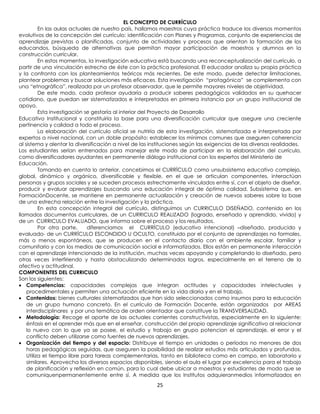 EL CONCEPTO DE CURRÍCULO
          En las aulas actuales de nuestro país, hallamos maestros cuya práctica traduce los diversos momentos
evolutivos de la concepción del currículo: identificación con Planes y Programas, conjunto de experiencias de
aprendizaje previstas o planificadas, conjunto de actividades y procesos que orientan la formación de los
educandos, búsqueda de alternativas que permitan mayor participación de maestros y alumnos en la
construcción curricular.
          En estos momentos, la investigación educativa está buscando una reconceptualización del currículo, a
partir de una vinculación estrecha de éste con la práctica profesional. El educador analiza su propia práctica
y la confronta con los planteamientos teóricos más recientes. De este modo, puede detectar limitaciones,
plantear problemas y buscar soluciones más eficaces. Esta investigación “protagónica” se complementa con
una “etnográfica”, realizada por un profesor observador, que le permite mayores niveles de objetividad.
          De este modo, cada profesor ayudaría a producir saberes pedagógicos validados en su quehacer
cotidiano, que puedan ser sistematizados e interpretados en primera instancia por un grupo institucional de
apoyo.
          Esta investigación se gestaría al interior del Proyecto de Desarrollo
Educativo Institucional y constituiría la base para una diversificación curricular que asegure una creciente
pertinencia y calidad a todo el proceso.
          La elaboración del currículo oficial se nutriría de esta investigación, sistematizada e interpretada por
expertos a nivel nacional, con un doble propósito: establecer los mínimos comunes que aseguren coherencia
al sistema y alentar la diversificación a nivel de las instituciones según las exigencias de las diversas realidades.
Los estudiantes serían entrenados para manejar este modo de participar en la elaboración del currículo,
como diversificadores ayudantes en permanente diálogo institucional con los expertos del Ministerio de
Educación.
          Tomando en cuenta lo anterior, concebimos el CURRÍCULO como unsubsistema educativo complejo,
global, dinámico y orgánico, diversificable y flexible, en el que se articulan componentes, interactúan
personas y grupos sociales y se suceden procesos estrechamente vinculados entre sí, con el objeto de diseñar,
producir y evaluar aprendizajes buscando una educación integral de óptima calidad. Subsistema que, en
FormaciónDocente, se mantiene en permanente actualización y creación de nuevos saberes sobre la base
de una estrecha relación entre la investigación y la práctica.
          En esta concepción integral del currículo, distinguimos un CURRICULO DISEÑADO, contenido en los
llamados documentos curriculares, de un CURRICULO REALIZADO (logrado, enseñado y aprendido, vivido) y
de un CURRICULO EVALUADO, que informa sobre el proceso y los resultados.
          Por otra parte,     diferenciamos el CURRÍCULO (educativo intencional) –diseñado, producido y
evaluado- de un CURRÍCULO ESCONDIDO U OCULTO, constituido por el conjunto de aprendizajes no formales,
más o menos espontáneos, que se producen en el contacto diario con el ambiente escolar, familiar y
comunitario y con los medios de comunicación social e informatizados. Ellos están en permanente interacción
con el aprendizaje intencionado de la institución, muchas veces apoyando y completando lo diseñado, pero
otras veces interfiriendo y hasta obstaculizando determinados logros, especialmente en el terreno de lo
afectivo y actitudinal.
COMPONENTES DEL CURRICULO
Son los siguientes:
    Competencias: capacidades complejas que integran actitudes y capacidades intelectuales y
    procedimentales y permiten una actuación eficiente en la vida diaria y en el trabajo.
    Contenidos: bienes culturales sistematizados que han sido seleccionados como insumos para la educación
    de un grupo humano concreto. En el currículo de Formación Docente, están organizados por AREAS
    interdisciplinares y por una temática de orden orientador que constituye la TRANSVERSALIDAD.
    Metodología: Recoge el aporte de las actuales corrientes constructivistas, especialmente en lo siguiente:
    énfasis en el aprender más que en el enseñar, construcción del propio aprendizaje significativo al relacionar
    lo nuevo con lo que ya se posee, el estudio y trabajo en grupo potencian el aprendizaje, el error y el
    conflicto deben utilizarse como fuentes de nuevos aprendizajes.
    Organización del tiempo y del espacio: Distribuye el tiempo en unidades o períodos no menores de dos
    horas pedagógicas seguidas, que aseguren la posibilidad de realizar estudios más articulados y profundos.
    Utiliza el tiempo libre para tareas complementarias, tanto en biblioteca como en campo, en laboratorio y
    similares. Aprovecha los diversos espacios disponibles, siendo el aula el lugar por excelencia para el trabajo
    de planificación y reflexión en común, para lo cual debe ubicar a maestros y estudiantes de modo que se
    comuniquenpermanentemente entre sí. A medida que los Institutos adquieranmedios informatizados en
                                                         25
 