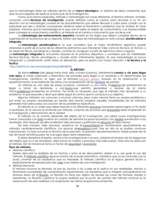 que la metodología debe ser utilizada dentro de un marco ideológico, un sistema de ideas coherentes que
sean las encargadas de explicar el para qué de la investigación.
         Como ya lo hemos explicado, método y metodología son cosas diferentes. El término método, también
conocido como técnicas de investigación, puede definirse como el camino para alcanzar a un fin; en
relación con la metodología consiste en los procedimientos que deben llevarse a cabo para cumplir con lo
estipulado por ella y obtener conclusiones verídicas sobre el fenómeno o problema que se analiza. En otras
palabras, mientras que la metodología es lo que une al sujeto al objeto de conocimiento y es imprescindible
para conseguir el conocimiento científico, el método es el camino o instrumento que nos lleva a él.
         La metodología del entrenamiento deportivo consiste en las reglas que deben cumplirse dentro de la
organización en la práctica de un deporte. Existen dos tipos de metodologías en este campo: pluridisciplinar e
integrada.
         La metodología pluridisciplinar es la que considera que el mejor rendimiento deportivo puede
obtenerse a partir de la suma de los diferentes elementos que intervienen tales como la técnica, la táctica, y
los aspectos físicos, psicológicos y visuales. Los fines se consiguen a partir de ejercicios claros y seguros.
La metodología integrada se encuentra basada en la práctica deportiva, y considera que las habilidades
técnico-tácticas, físicas, psicológicas y visuales están íntimamente ligadas. En esa metodología se busca
integración y combinación entre todos los elementos, pero se presta una mayor atención a la técnica y la
táctica.
 http://definicion.de/metodologia/#ixzz2AB0JBOHk
                                                          EL MÉTODO
         Se llama método (del griego meta (más allá) y hodos (camino), literalmente camino o vía para llegar
más lejos) al modo ordenado y sistemático de proceder para llegar a un resultado o fin determinado: las
investigaciones científicas se rigen por el llamado método griego, basado en la observación y la
experimentación, la recopilación de datos y la comprobación de las hipótesis de partida.
         Un método es una serie de pasos sucesivos, conducen a una meta. El objetivo del profesionista es
llegar a tomar las decisiones y una teoría que permita generalizar y resolver de la misma
forma problemas semejantes en el futuro. Por ende es necesario que siga el método más apropiado a su
problema, lo que equivale a decir que debe seguir el camino que lo conduzca a su objetivo.
         Algunos métodos son comunes a muchas ciencias, pero cada ciencia tiene sus propios problemas y
por ende sus propias necesidades en donde será preciso emplear aquellas modalidades de los métodos
generales más adecuados a la solución de los problemas específicos.
         El método es un orden que debe imponer a los diferentes procesos necesarios apara lograr un fin dado
o resultados. En la ciencia se entiende por método, conjunto de procesos que el hombre debe emprender en
la investigación y demostración de la verdad.
         El método no se inventa depende del objeto de la investigación. Los sabios cuyas investigaciones
fueron coronadas con éxito tuvieron el cuidado de denotar los pasos recorridos y los medios que llevaron a los
resultados. Otro después de ellos analizaron tales procesos y justificaron la eficacia de ellos mismos.
         De esta manera, tales procesos, empíricos en el conocimiento se transformaron gradualmente en
métodos verdaderamente científicos. Las épocas delempirismo pasó. Hoy en día no es posible continuar
improvisando. La fase actual es la técnica de la precisión, la previsión del planteamiento. Nadie puede dar el
lujo de hacer tentativas para ver si se logra algún éxito inesperado.
         Si debe disciplinar el espíritu, excluir a las investigaciones o el azar, adaptar el esfuerzo de las exigencias
del objeto que va a ser estudiado, seleccionar los medios y procesos más adecuados, todo esto es dado por
el método. De tal manera se torna un factor de seguridad y economía.
Tipos de métodos
    Método científico:
    Quiere descubrir la realidad de los hechos y estos al ser descubiertos, deben a su vez guiar el uso del
    método. El método científico sigue el camino de la duda sistemática, metódica que no se confunde con la
    duda universal de los escépticos que es imposible. El método científico es la lógica general tácita o
    explícitamente empleada para dar valor a los méritos de una investigación.
    Método Racional.
    El método racional es llamado así por los asuntos a los cuales se lo aplica no son realidades, hechos o
    fenómenos susceptibles de comprobación experimental. Las disciplinas que lo integran principalmente las
    diversas áreas de la filosofía. La filosofía no tiene por objeto de estudio las cosas de fantasía, irreales o
    inexistentes, la filosofía cuestiona la propia realidad por el punto de partida del método racional es la
    observación de esta realidad o la aceptación de ciertas proporciones evidentes.
                                                          34
 