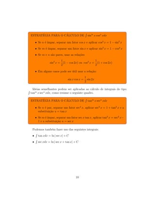 ESTRATÉGIA PARA O CÁLCULO DE
R
sinm
x cosn
xdx
• Se n é ı́mpar, separar um fator cos x e aplicar cos2
x = 1 − sin2
x
• Se m é ı́mpar, separar um fator sin x e aplicar sin2
x = 1 − cos2
x
• Se m e n são pares, usar as relações
sin2
x =
1
2
(1 − cos 2x) ou cos2
x =
1
2
(1 + cos 2x)
• Em alguns casos pode ser útil usar a relação:
sin x cos x =
1
2
sin 2x
Ideias semelhantes podem ser aplicadas ao cálculo de integrais do tipo
R
tanm
x secn
xdx, como resume o seguinte quadro.
ESTRATÉGIA PARA O CÁLCULO DE
R
tanm
x secn
xdx
• Se n é par, separar um fator sec2
x, aplicar sec2
x = 1 + tan2
x e a
substituição u = tan x
• Se m é ı́mpar, separar um fator sec x tan x, aplicar tan2
x = sec2
x−
1 e a substituição u = sec x
Podemos também fazer uso das seguintes integrais:
•
R
tan xdx = ln | sec x| + C
•
R
sec xdx = ln | sec x + tan x| + C
10
 
