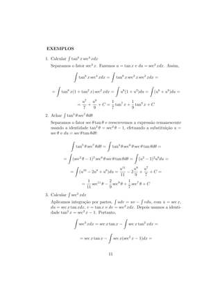 EXEMPLOS
1. Calcular
R
tan6
x sec4
xdx
Separamos o fator sec2
x. Fazemos u = tan x e du = sec2
xdx. Assim,
Z
tan6
x sec4
xdx =
Z
tan6
x sec2
x sec2
xdx =
=
Z
tan6
x(1 + tan2
x) sec2
xdx =
Z
u6
(1 + u2
)du =
Z
(u6
+ u8
)du =
=
u7
7
+
u9
9
+ C =
1
7
tan7
x +
1
9
tan9
x + C
2. Achar
R
tan5
θ sec7
θdθ
Separamos o fator sec θ tan θ e reescrevemos a expressão remanescente
usando a identidade tan2
θ = sec2
θ − 1, efetuando a substituição u =
sec θ e du = sec θ tan θdθ:
Z
tan5
θ sec7
θdθ =
Z
tan4
θ sec6
θ sec θ tan θdθ =
=
Z
(sec2
θ − 1)2
sec6
θ sec θ tan θdθ =
Z
(u2
− 1)2
u6
du =
=
Z
(u10
− 2u8
+ u6
)du =
u11
11
− 2
u9
9
+
u7
7
+ C =
=
1
11
sec11
θ −
2
9
sec9
θ +
1
7
sec7
θ + C
3. Calcular
R
sec3
xdx
Aplicamos integração por partes,
R
udv = uv −
R
vdu, com u = sec x,
du = sec x tan xdx, v = tan x e dv = sec2
xdx. Depois usamos a identi-
dade tan2
x = sec2
x − 1. Portanto,
Z
sec3
xdx = sec x tan x −
Z
sec x tan2
xdx =
= sec x tan x −
Z
sec x(sec2
x − 1)dx =
11
 