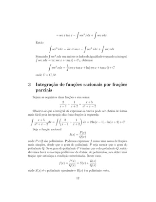 = sec x tan x −
Z
sec3
xdx +
Z
sec xdx
Então
Z
sec3
xdx = sec x tan x −
Z
sec3
xdx +
Z
sec xdx
Somando
R
sec3
xdx em ambos os lados da igualdade e usando a integral
R
sec xdx = ln | sec x + tan x| + C1, obtemos
Z
sec3
xdx =
1
2
(sec x tan x + ln | sec x + tan x|) + C
onde C = C1/2
3 Integração de funções racionais por frações
parciais
Sejam as seguintes duas frações e sua soma:
2
x − 1
−
1
x + 2
=
x + 5
x2 + x − 2
Observe-se que a integral da expressão à direita pode ser obtida de forma
mais fácil pela integração das duas frações à esquerda:
Z
x + 5
x2 + x − 2
dx =
Z 
2
x − 1
−
1
x + 2

dx = 2 ln |x − 1| − ln |x + 2| + C
Seja a função racional
f(x) =
P(x)
Q(x)
onde P e Q são polinômios. Podemos expressar f como uma soma de frações
mais simples, desde que o grau do polinômio P seja menor que o grau do
polinômio Q. Se o grau do polinômio P é maior que o do polinômio Q, então
devemos fazer uma etapa preliminar de divisão de polinômios para obter uma
fração que satisfaça a condição mencionada. Neste caso,
f(x) =
P(x)
Q(x)
= S(x) +
R(x)
Q(x)
onde S(x) é o polinômio quociente e R(x) é o polinômio resto.
12
 