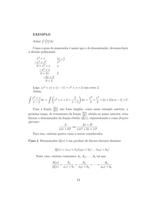 EXEMPLO
Achar
R x3+x
x−1
dx
Como o grau do numerador é maior que o do denominador, devemos fazer
a divisão polinomial:
x3
+ x |x − 1
−x3
+ x2
x2
0 + x2
+ x x
−x2
+ x
0 + 2x 2
−2x + 2
0 + 2
Logo, (x3
+ x) ÷ (x − 1) = x2
+ x + 2 com resto 2.
Assim,
Z
x3
+ x
x − 1
dx =
Z 
x2
+ x + 2 +
2
x − 1

dx =
x3
3
+
x2
2
+ 2x + 2 ln |x − 1| + C
Caso a fração R(x)
Q(x)
não fosse simples, como nesse exemplo anterior, a
próxima etapa, de tratamento da fração R(x)
Q(x
obtida no passo anterior, seria
fatorar o denominador da fração obtida, Q(x), representando-a como frações
parciais:
A
(ax + b)k
ou
Ax + B
(ax2 + bx + x)k
Para isso, existem quatro casos a serem considerados.
Caso 1 Denominador Q(x) é um produto de fatores lineares distintos
Q(x) = (a1x + b1)(a2x + b2) . . . (akx + bk)
Neste caso, existem constantes A1, A2, . . . , Ak tal que
R(x)
Q(x)
=
A1
a1x + b1
+
A2
a2x + b2
+ · · · +
Ak
akx + bk
13
 