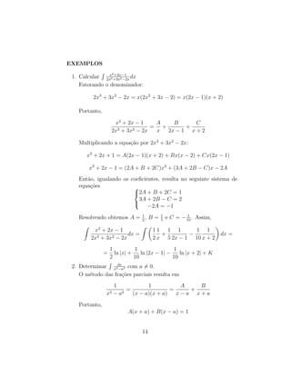 EXEMPLOS
1. Calcular
R x2+2x−1
2x3+3x2−2x
dx
Fatorando o denominador:
2x3
+ 3x2
− 2x = x(2x2
+ 3x − 2) = x(2x − 1)(x + 2)
Portanto,
x2
+ 2x − 1
2x3 + 3x2 − 2x
=
A
x
+
B
2x − 1
+
C
x + 2
Multiplicando a equação por 2x3
+ 3x2
− 2x:
x2
+ 2x + 1 = A(2x − 1)(x + 2) + Bx(x − 2) + Cx(2x − 1)
x2
+ 2x − 1 = (2A + B + 2C)x2
+ (3A + 2B − C)x − 2A
Então, igualando os coeficientes, resulta no seguinte sistema de
equações 


2A + B + 2C = 1
3A + 2B − C = 2
−2A = −1
Resolvendo obtemos A = 1
2
, B = 1
5
e C = − 1
10
. Assim,
Z
x2
+ 2x − 1
2x3 + 3x2 − 2x
dx =
Z 
1
2
1
x
+
1
5
1
2x − 1
−
1
10
1
x + 2

dx =
=
1
2
ln |x| +
1
10
ln |2x − 1| −
1
10
ln |x + 2| + K
2. Determinar
R dx
x2−a2 com a ̸= 0.
O método das frações parciais resulta em
1
x2 − a2
=
1
(x − a)(x + a)
=
A
x − a
+
B
x + a
Portanto,
A(x + a) + B(x − a) = 1
14
 