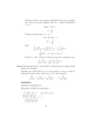 Podemos resolvar esse equação escolhendo valores que a simplifi-
que, pois ela vale para qualquer valor de x. Assim, selecionamos
x = a e
A(2a) + B.0 = 1
A =
1
2a
Podemos também fazer x = −a e
A.0 + B(−2a) = 1
B = −
1
2a
Logo, Z
dx
x2 − a2
=
1
2a
Z 
1
x − a
−
1
x + a

dx =
=
1
2a
(ln |x − a| − ln |x + a|) + C
Como ln a − ln b = ln(a/b), podemos reescrever o resultado como:
Z
dx
x2 − a2
=
1
2a
ln
x − a
x + a
+ C
Caso 2 Denominador Q(x) é um produto de fatores lineares e alguns desses
fatores são repetidos
Suponha que o fator linear aix + bi seja repetido r vezes, ou seja, na
fatoração de Q(x) ocorre o fator (aix + bi)r
, então fazemos
A1
ai + bi
+
A2
(ai + bi)2
+
A3
(ai + bi)3
+ · · · +
Ar
(ai + bi)r
EXEMPLO
Encontrar
R x4−2x2+4x+1
x3−x2−x+1
dx
Efetuando a divisão dos polinômios:
x4
− 2x2
+ 4x + 1 |x3
− x2
− x + 1
−x4
+ x3
+ x2
− x x
0 + x3
− x2
+ 3x + 1 1
−x3
+ x2
+ x − 1
0 + 0 + 4x + 0
15
 