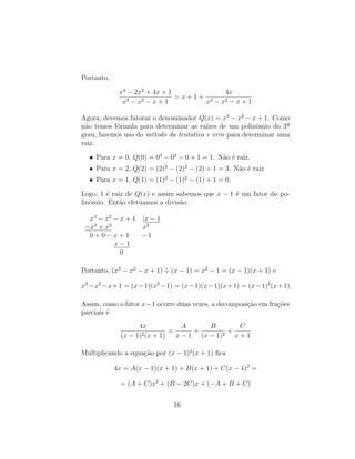 Portanto,
x4
− 2x2
+ 4x + 1
x3 − x2 − x + 1
= x + 1 +
4x
x3 − x2 − x + 1
Agora, devemos fatorar o denominador Q(x) = x3
− x2
− x + 1. Como
não temos fórmula para determinar as raı́zes de um polinômio do 3º
grau, fazemos uso do método da tentativa e erro para determinar uma
raiz:
• Para x = 0, Q(0) = 03
− 02
− 0 + 1 = 1. Não é raiz.
• Para x = 2, Q(2) = (2)3
− (2)2
− (2) + 1 = 3. Não é raiz
• Para x = 1, Q(1) = (1)3
− (1)2
− (1) + 1 = 0.
Logo, 1 é raiz de Q(x) e assim sabemos que x − 1 é um fator do po-
linômio. Então efetuamos a divisão:
x3
− x2
− x + 1 |x − 1
−x3
+ x2
x2
0 + 0 − x + 1 −1
x − 1
0
Portanto, (x3
− x2
− x + 1) ÷ (x − 1) = x2
− 1 = (x − 1)(x + 1) e
x3
−x2
−x+1 = (x−1)(x2
−1) = (x−1)(x−1)(x+1) = (x−1)2
(x+1)
Assim, como o fator x−1 ocorre duas vezes, a decomposição em frações
parciais é
4x
(x − 1)2(x + 1)
=
A
x − 1
+
B
(x − 1)2
+
C
x + 1
Multiplicando a equação por (x − 1)2
(x + 1) fica
4x = A(x − 1)(x + 1) + B(x + 1) + C(x − 1)2
=
= (A + C)x2
+ (B − 2C)x + (−A + B + C)
16
 