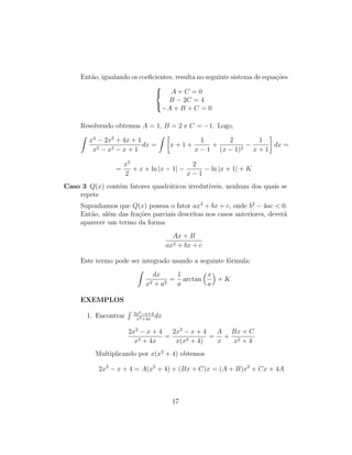 Então, igualando os coeficientes, resulta no seguinte sistema de equações



A + C = 0
B − 2C = 4
−A + B + C = 0
Resolvendo obtemos A = 1, B = 2 e C = −1. Logo,
Z
x4
− 2x2
+ 4x + 1
x3 − x2 − x + 1
dx =
Z 
x + 1 +
1
x − 1
+
2
(x − 1)2
−
1
x + 1

dx =
=
x2
2
+ x + ln |x − 1| −
2
x − 1
− ln |x + 1| + K
Caso 3 Q(x) contém fatores quadráticos irredutı́veis, nenhum dos quais se
repete
Suponhamos que Q(x) possua o fator ax2
+ bx + c, onde b2
− 4ac  0.
Então, além das frações parciais descritas nos casos anteriores, deverá
aparecer um termo da forma
Ax + B
ax2 + bx + c
Este termo pode ser integrado usando a seguinte fórmula:
Z
dx
x2 + a2
=
1
a
arctan
x
a

+ K
EXEMPLOS
1. Encontrar
R 2x2−x+4
x3+4x
dx
2x2
− x + 4
x3 + 4x
=
2x2
− x + 4
x(x2 + 4)
=
A
x
+
Bx + C
x2 + 4
Multiplicando por x(x2
+ 4) obtemos
2x2
− x + 4 = A(x2
+ 4) + (Bx + C)x = (A + B)x2
+ Cx + 4A
17
 